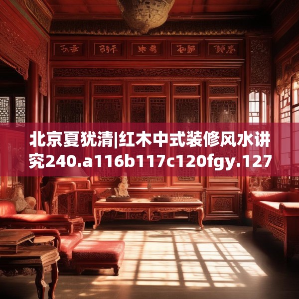 北京夏犹清|红木中式装修风水讲究240.a116b117c120fgy.127dsfds