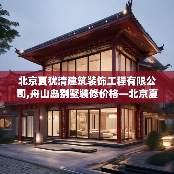 北京夏犹清建筑装饰工程有限公司,舟山岛别墅装修价格—北京夏犹清建筑装饰工程有限公司481.a357b358c361fgy.368poiy