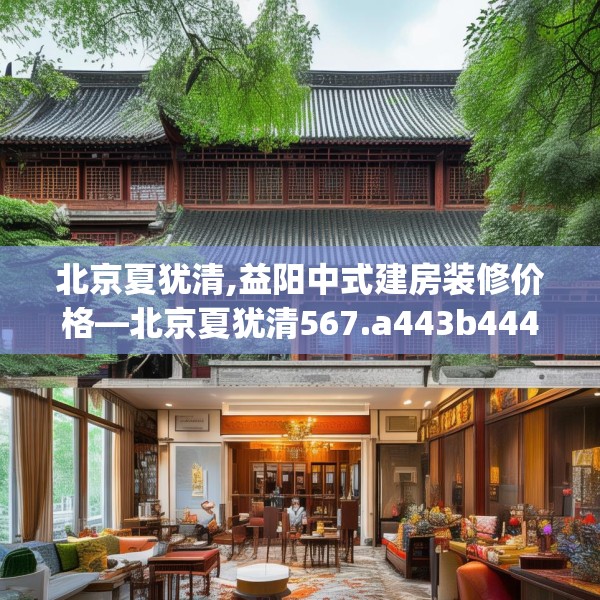北京夏犹清,益阳中式建房装修价格—北京夏犹清567.a443b444c447fgy.454fghfd