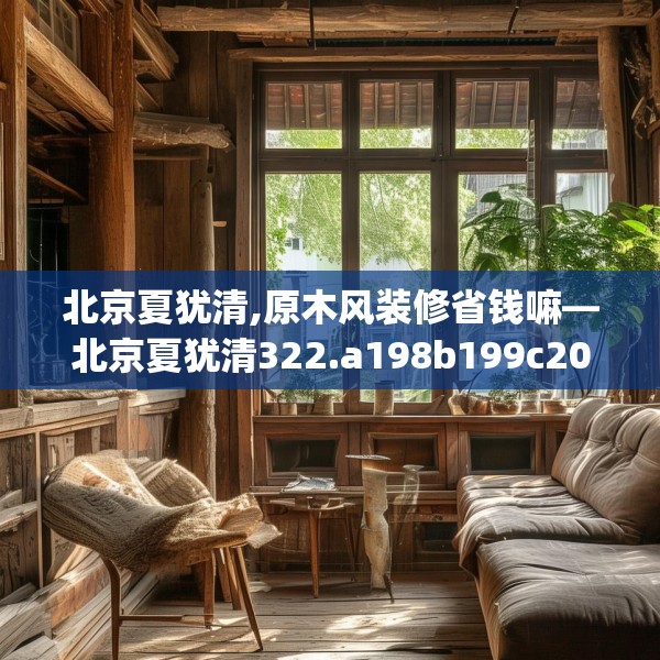 北京夏犹清,原木风装修省钱嘛—北京夏犹清322.a198b199c202fgy.209dewqe