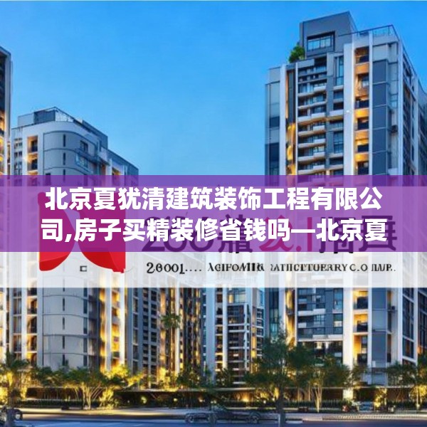 北京夏犹清建筑装饰工程有限公司,房子买精装修省钱吗—北京夏犹清建筑装饰工程有限公司286.a162b163c166fgy.173dewqe