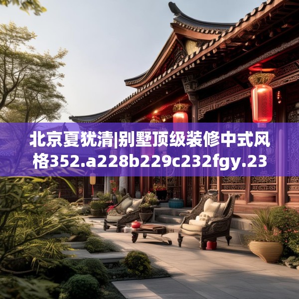 北京夏犹清|别墅顶级装修中式风格352.a228b229c232fgy.239sdA