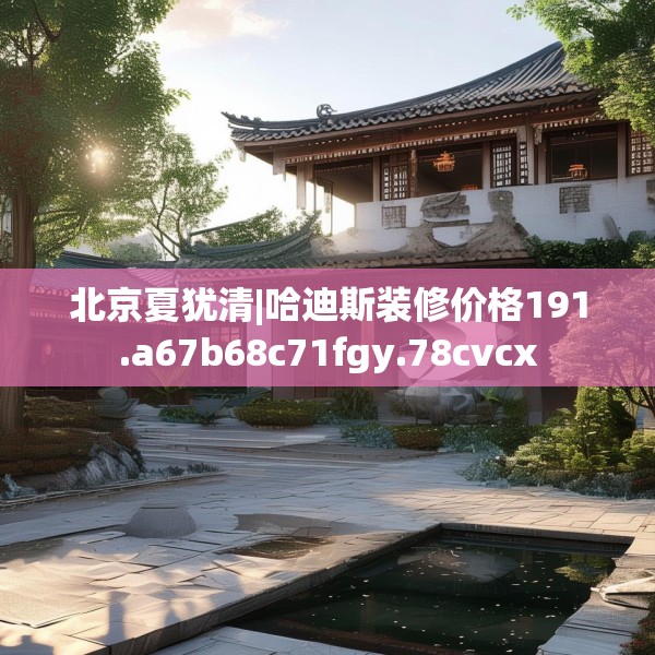 北京夏犹清|哈迪斯装修价格191.a67b68c71fgy.78cvcx