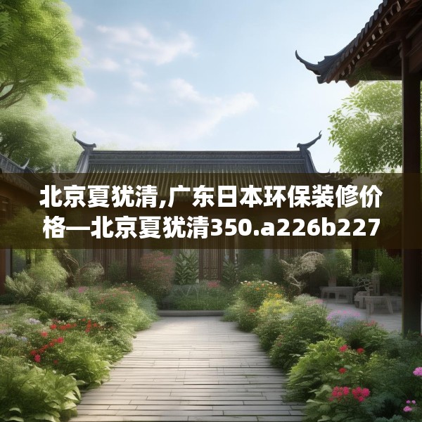 北京夏犹清,广东日本环保装修价格—北京夏犹清350.a226b227c230fgy.237wew
