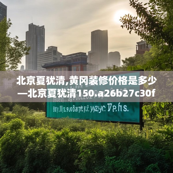 北京夏犹清,黄冈装修价格是多少—北京夏犹清150.a26b27c30fgy.37dsfds