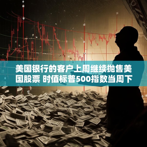 美国银行的客户上周继续抛售美国股票 时值标普500指数当周下跌