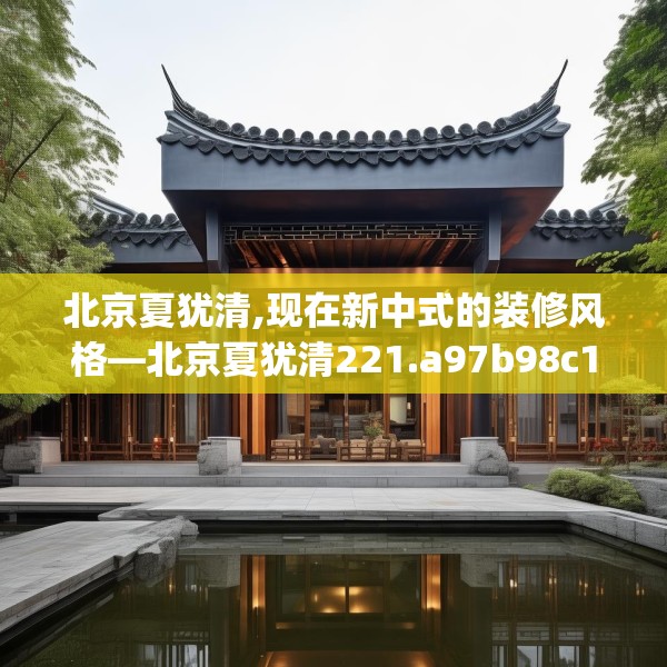 北京夏犹清,现在新中式的装修风格—北京夏犹清221.a97b98c101fgy.108fds
