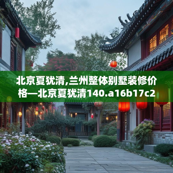 北京夏犹清,兰州整体别墅装修价格—北京夏犹清140.a16b17c20fgy.27xczxv