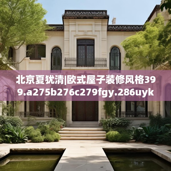 北京夏犹清|欧式屋子装修风格399.a275b276c279fgy.286uyk