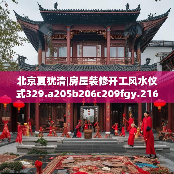 北京夏犹清|房屋装修开工风水仪式329.a205b206c209fgy.216fds