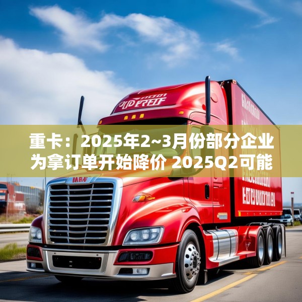 重卡：2025年2~3月份部分企业为拿订单开始降价 2025Q2可能还会降