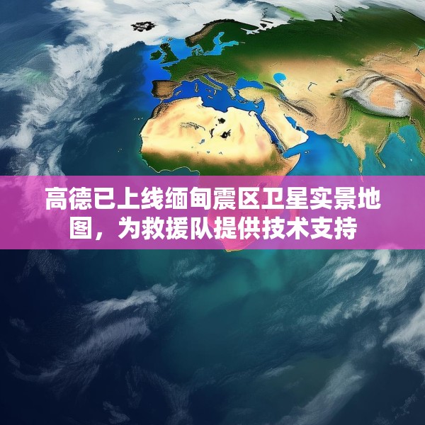 高德已上线缅甸震区卫星实景地图，为救援队提供技术支持
