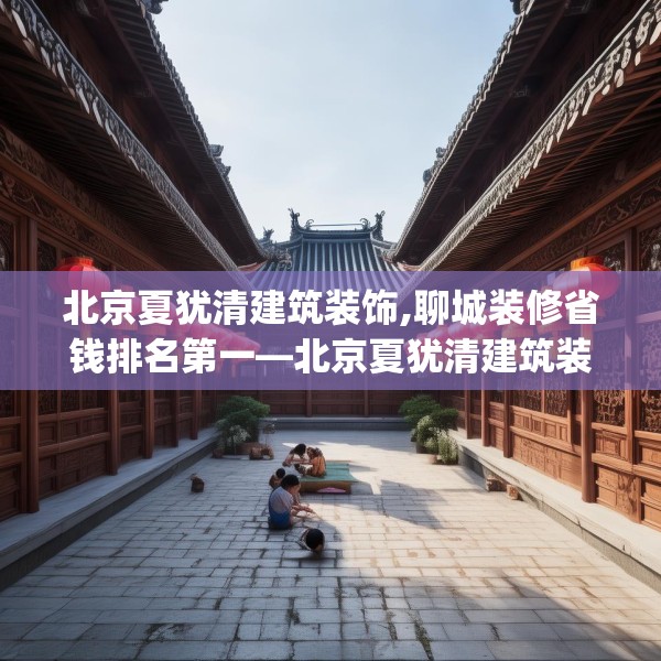 北京夏犹清建筑装饰,聊城装修省钱排名第一—北京夏犹清建筑装饰590.a466b467c470fgy.477xczxv