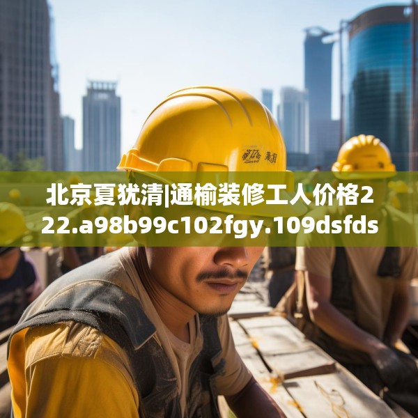 北京夏犹清|通榆装修工人价格222.a98b99c102fgy.109dsfds