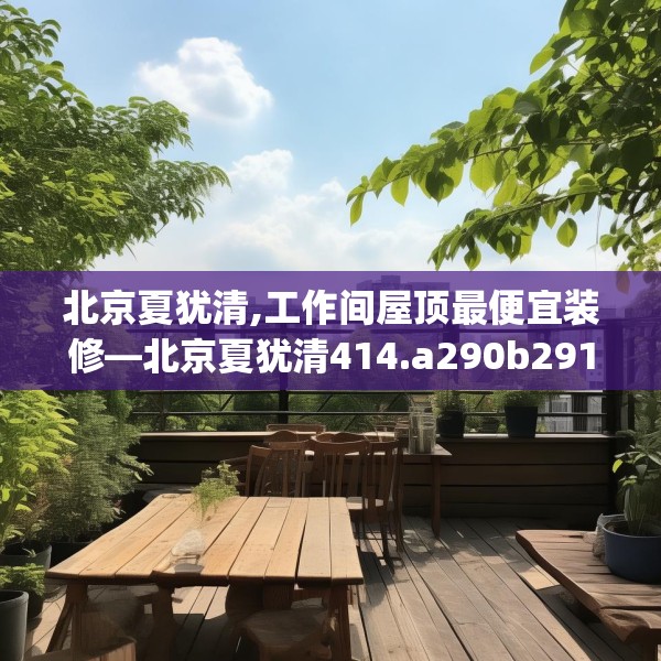 北京夏犹清,工作间屋顶最便宜装修—北京夏犹清414.a290b291c294fgy.301nbn