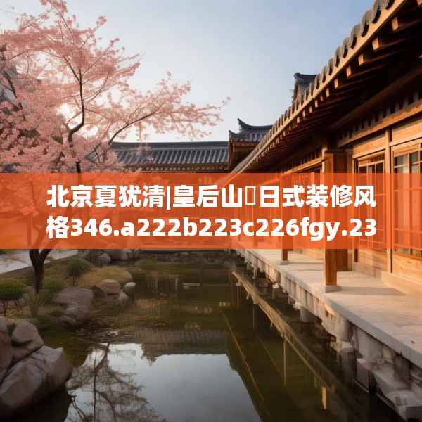 北京夏犹清|皇后山邨日式装修风格346.a222b223c226fgy.233htyj