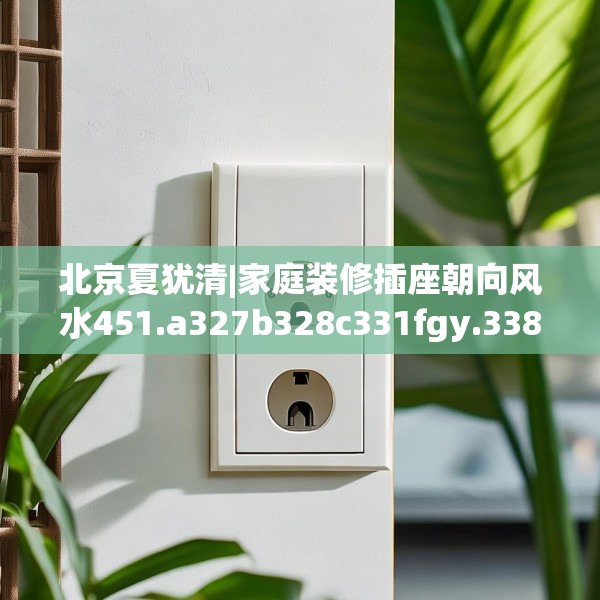 北京夏犹清|家庭装修插座朝向风水451.a327b328c331fgy.338jhhj