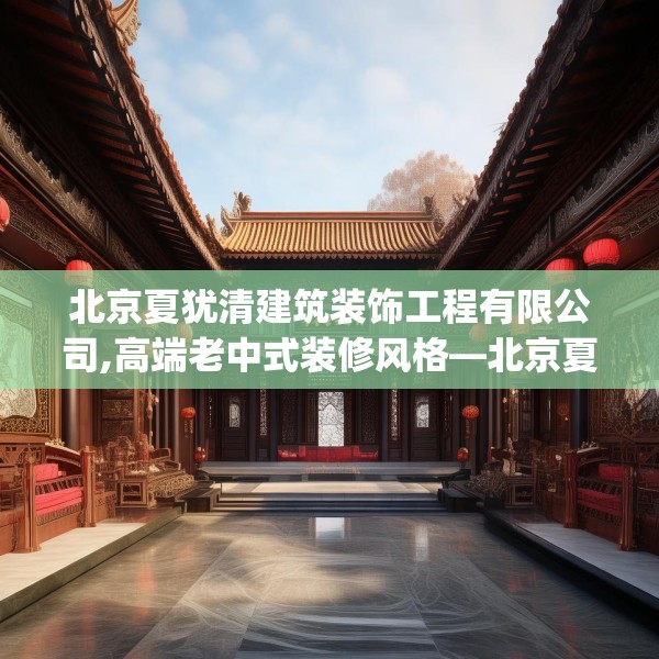 北京夏犹清建筑装饰工程有限公司,高端老中式装修风格—北京夏犹清建筑装饰工程有限公司578.a454b455c458fgy.46576659