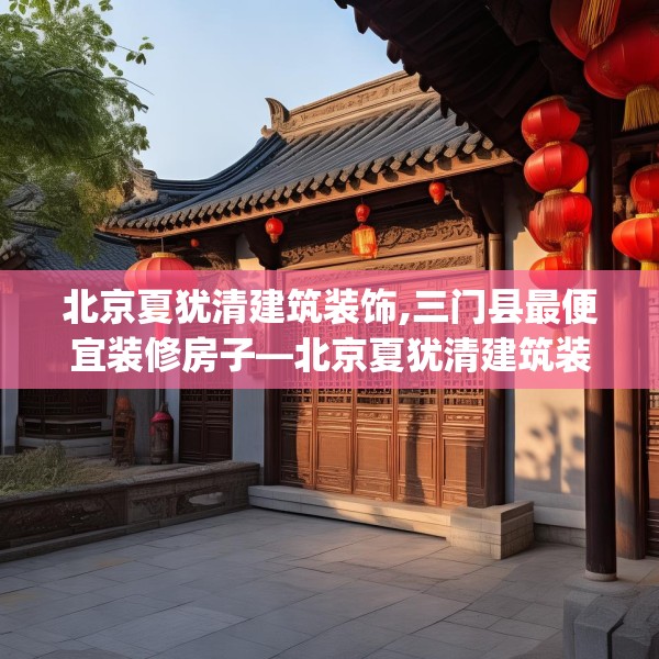 北京夏犹清建筑装饰,三门县最便宜装修房子—北京夏犹清建筑装饰608.a484b485c488fgy.495xczxv