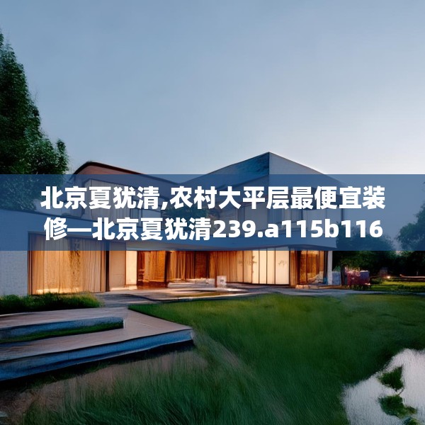 北京夏犹清,农村大平层最便宜装修—北京夏犹清239.a115b116c119fgy.126fds