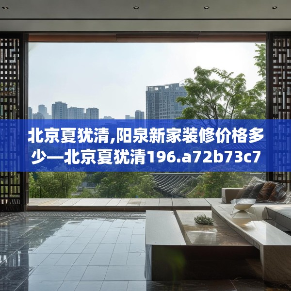 北京夏犹清,阳泉新家装修价格多少—北京夏犹清196.a72b73c76fgy.83dewqe