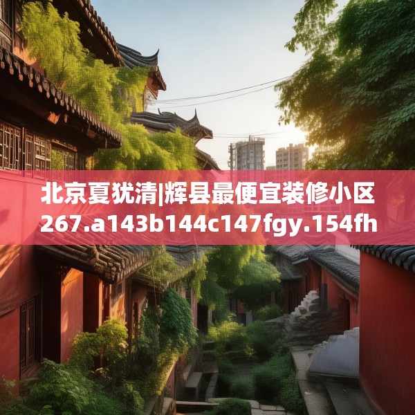 北京夏犹清|辉县最便宜装修小区267.a143b144c147fgy.154fhsg