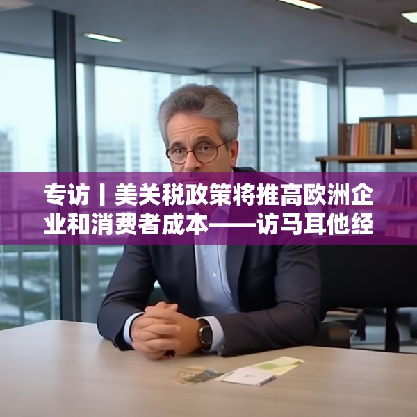 专访丨美关税政策将推高欧洲企业和消费者成本——访马耳他经济学家法布里