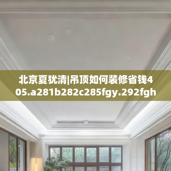 北京夏犹清|吊顶如何装修省钱405.a281b282c285fgy.292fghfd