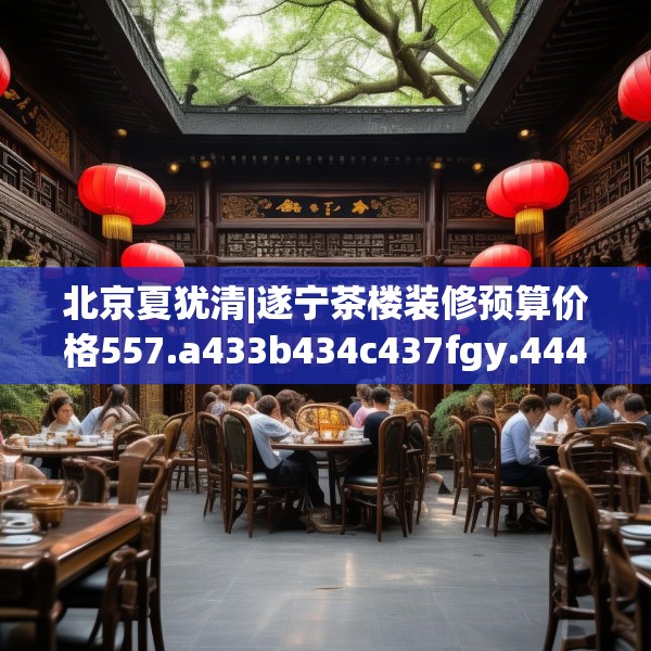 北京夏犹清|遂宁茶楼装修预算价格557.a433b434c437fgy.444bnbn