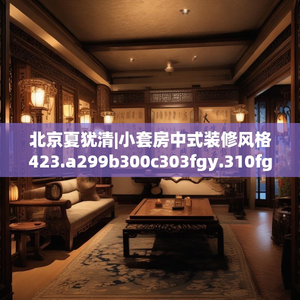 北京夏犹清|小套房中式装修风格423.a299b300c303fgy.310fghfd