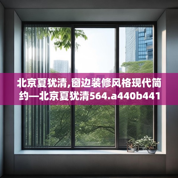 北京夏犹清,窗边装修风格现代简约—北京夏犹清564.a440b441c444fgy.451dsfds