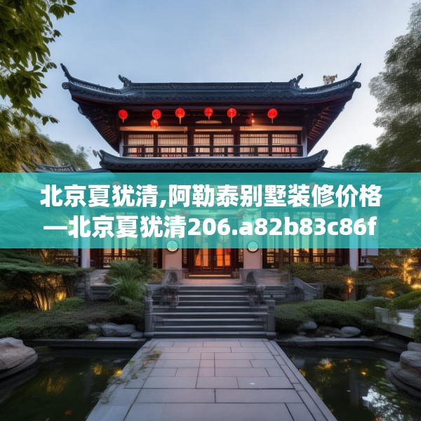 北京夏犹清,阿勒泰别墅装修价格—北京夏犹清206.a82b83c86fgy.93wew