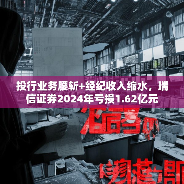 投行业务腰斩+经纪收入缩水，瑞信证券2024年亏损1.62亿元