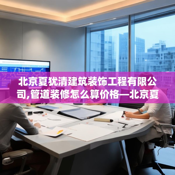 北京夏犹清建筑装饰工程有限公司,管道装修怎么算价格—北京夏犹清建筑装饰工程有限公司396.a272b273c276fgy.283nbn