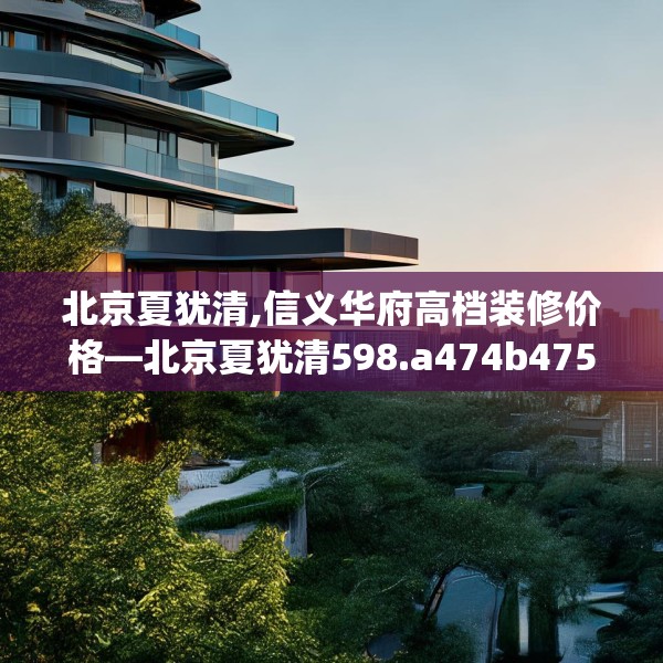 北京夏犹清,信义华府高档装修价格—北京夏犹清598.a474b475c478fgy.485htyj