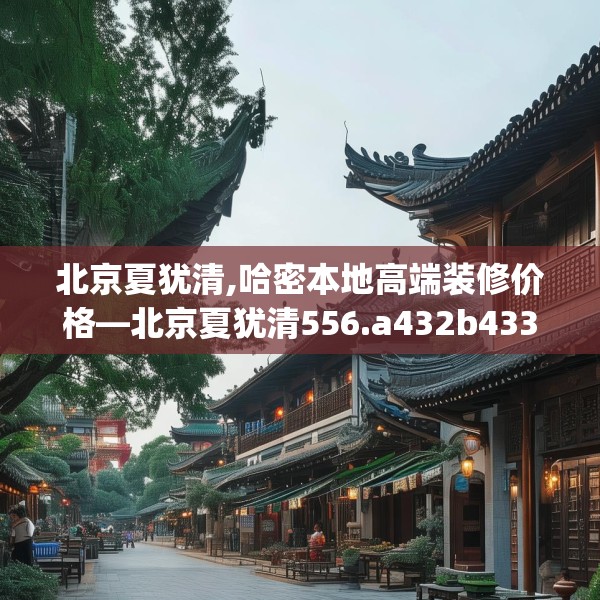 北京夏犹清,哈密本地高端装修价格—北京夏犹清556.a432b433c436fgy.443dewqe