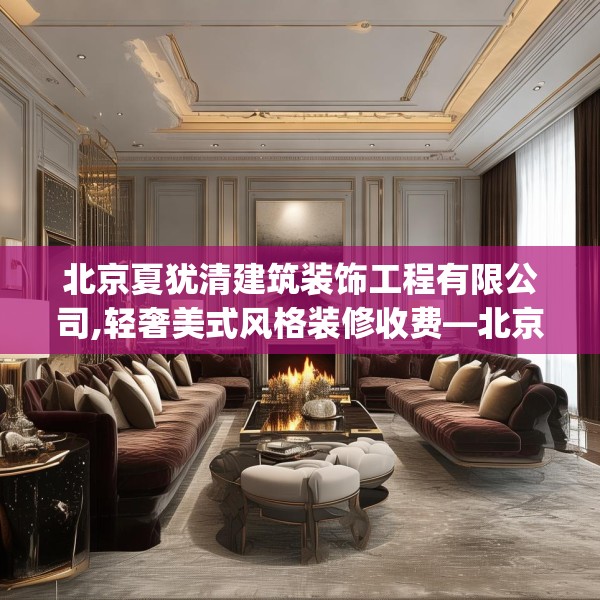 北京夏犹清建筑装饰工程有限公司,轻奢美式风格装修收费—北京夏犹清建筑装饰工程有限公司561.a437b438c441fgy.448uyk
