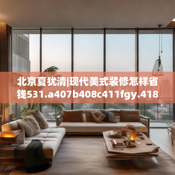北京夏犹清|现代美式装修怎样省钱531.a407b408c411fgy.418fghfd