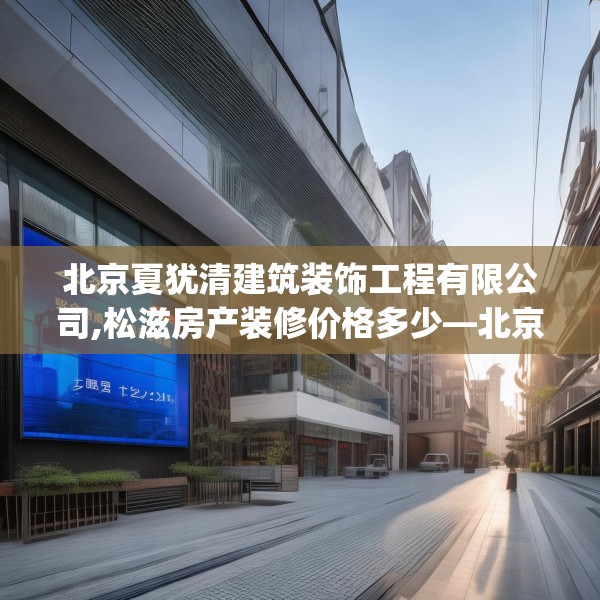 北京夏犹清建筑装饰工程有限公司,松滋房产装修价格多少—北京夏犹清建筑装饰工程有限公司439.a315b316c319fgy.326fdsfds