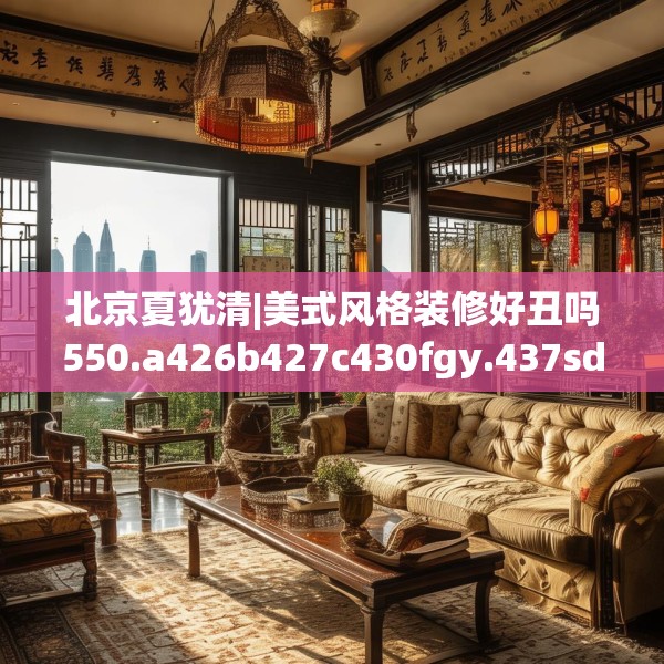 北京夏犹清|美式风格装修好丑吗550.a426b427c430fgy.437sdA