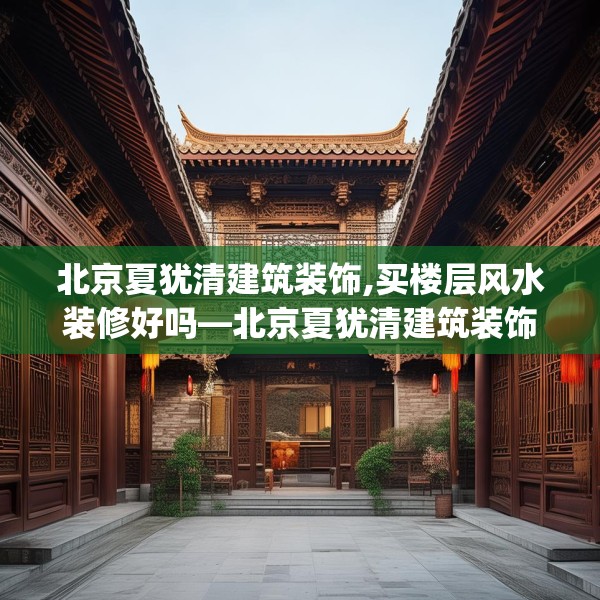 北京夏犹清建筑装饰,买楼层风水装修好吗—北京夏犹清建筑装饰257.a133b134c137fgy.144fds