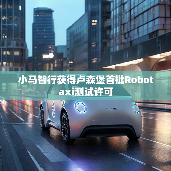 小马智行获得卢森堡首批Robotaxi测试许可