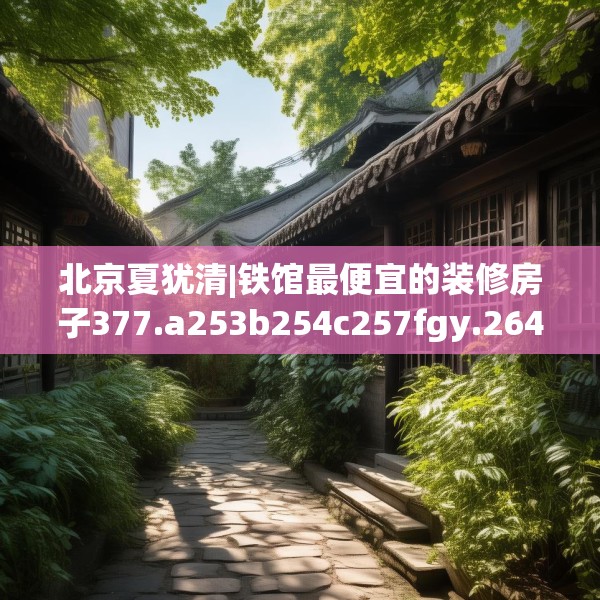 北京夏犹清|铁馆最便宜的装修房子377.a253b254c257fgy.264bnbn