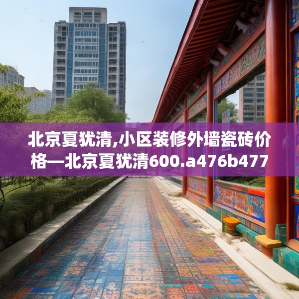 北京夏犹清,小区装修外墙瓷砖价格—北京夏犹清600.a476b477c480fgy.487dsfds