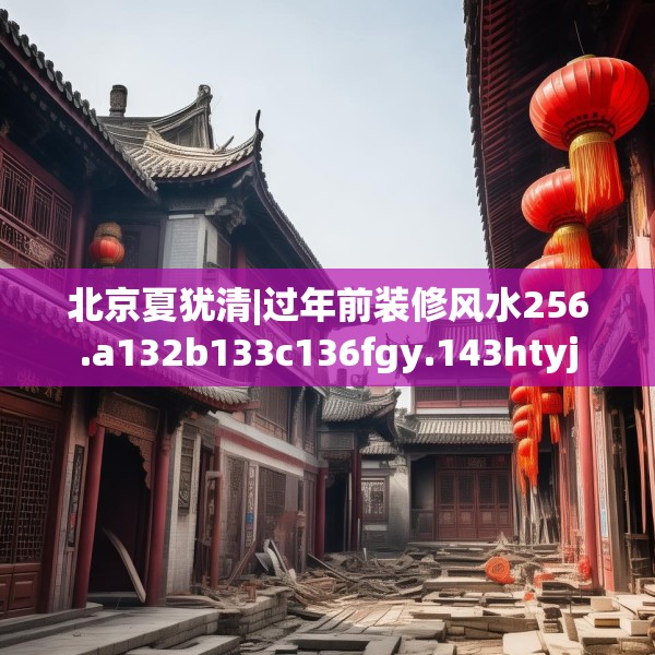 北京夏犹清|过年前装修风水256.a132b133c136fgy.143htyj