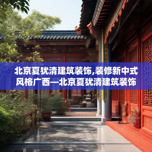 北京夏犹清建筑装饰,装修新中式风格广西—北京夏犹清建筑装饰389.a265b266c269fgy.276cvcx