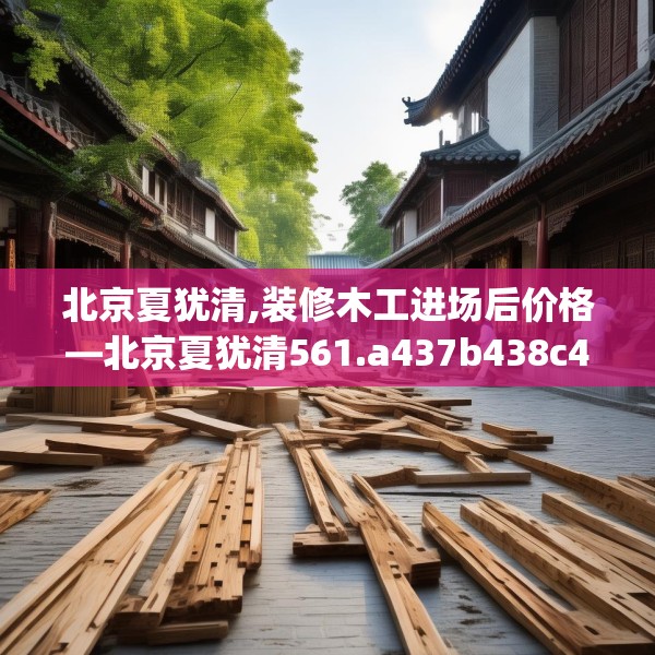 北京夏犹清,装修木工进场后价格—北京夏犹清561.a437b438c441fgy.448uyk
