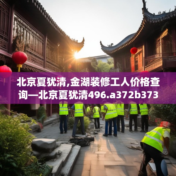 北京夏犹清,金湖装修工人价格查询—北京夏犹清496.a372b373c376fgy.383sdA