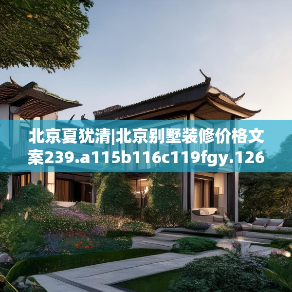 北京夏犹清|北京别墅装修价格文案239.a115b116c119fgy.126fds