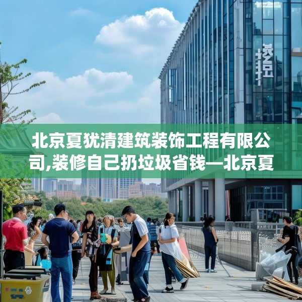 北京夏犹清建筑装饰工程有限公司,装修自己扔垃圾省钱—北京夏犹清建筑装饰工程有限公司230.a106b107c110fgy.117xczxv